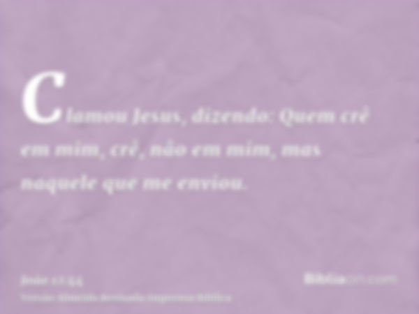 Clamou Jesus, dizendo: Quem crê em mim, crê, nâo em mim, mas naquele que me enviou.