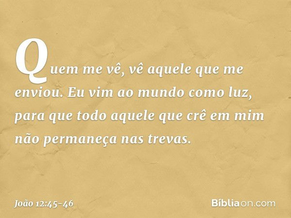 Quem me vê, vê aquele que me enviou. Eu vim ao mundo como luz, para que todo aquele que crê em mim não permaneça nas trevas. -- João 12:45-46