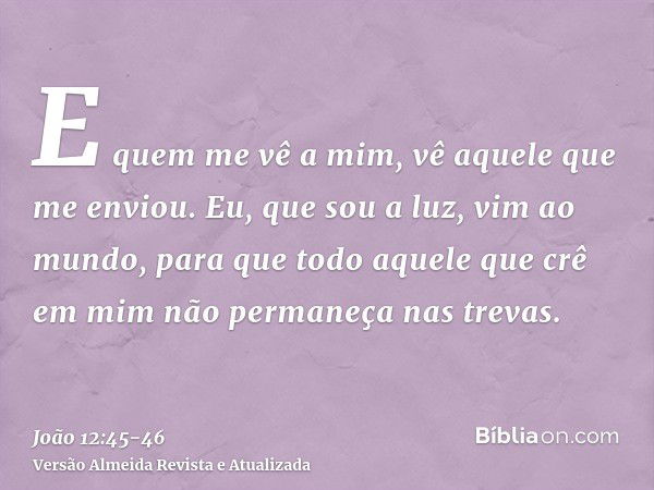 E quem me vê a mim, vê aquele que me enviou.Eu, que sou a luz, vim ao mundo, para que todo aquele que crê em mim não permaneça nas trevas.