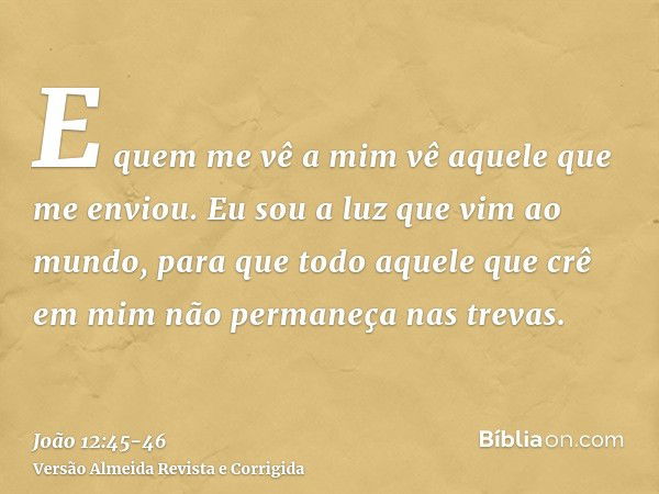 E quem me vê a mim vê aquele que me enviou.Eu sou a luz que vim ao mundo, para que todo aquele que crê em mim não permaneça nas trevas.