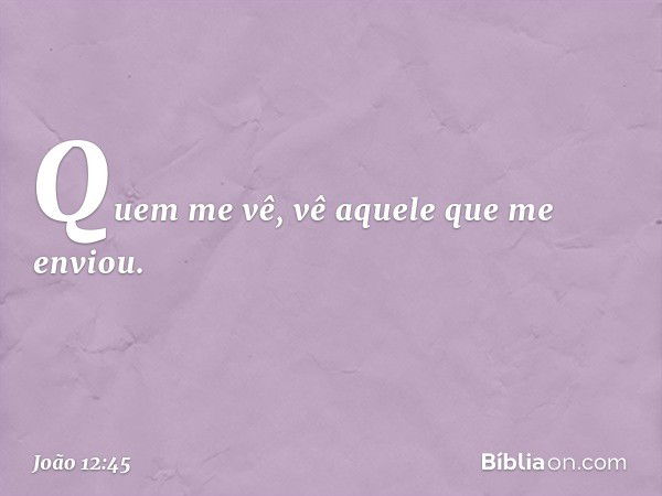 Quem me vê, vê aquele que me enviou. -- João 12:45