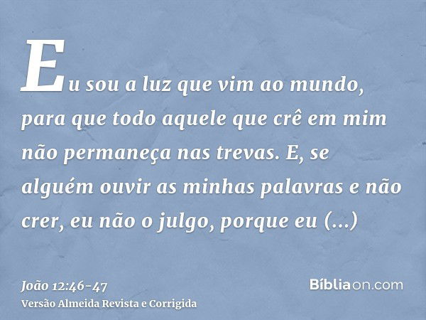 Eu sou a luz que vim ao mundo, para que todo aquele que crê em mim não permaneça nas trevas.E, se alguém ouvir as minhas palavras e não crer, eu não o julgo, po