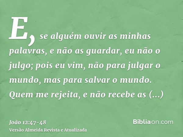 E, se alguém ouvir as minhas palavras, e não as guardar, eu não o julgo; pois eu vim, não para julgar o mundo, mas para salvar o mundo.Quem me rejeita, e não re