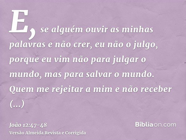 E, se alguém ouvir as minhas palavras e não crer, eu não o julgo, porque eu vim não para julgar o mundo, mas para salvar o mundo.Quem me rejeitar a mim e não re