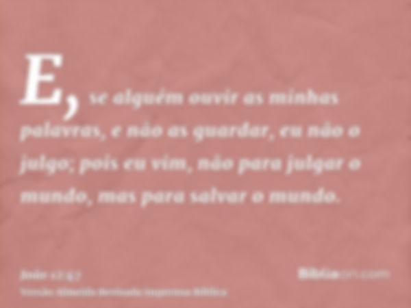 E, se alguém ouvir as minhas palavras, e não as guardar, eu não o julgo; pois eu vim, não para julgar o mundo, mas para salvar o mundo.