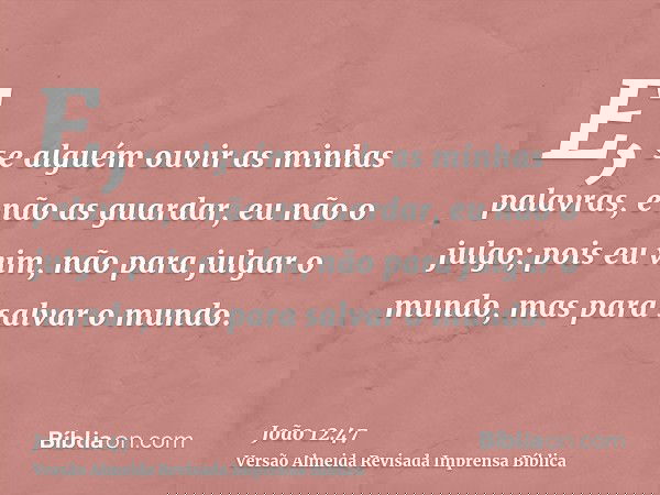 E, se alguém ouvir as minhas palavras, e não as guardar, eu não o julgo; pois eu vim, não para julgar o mundo, mas para salvar o mundo.