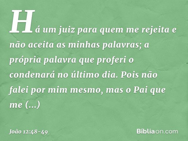 Há um juiz para quem me rejeita e não aceita as minhas palavras; a própria palavra que proferi o condenará no último dia. Pois não falei por mim mesmo, mas o Pa