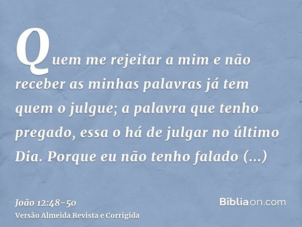 Quem me rejeitar a mim e não receber as minhas palavras já tem quem o julgue; a palavra que tenho pregado, essa o há de julgar no último Dia.Porque eu não tenho