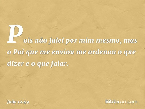 Pois não falei por mim mesmo, mas o Pai que me enviou me ordenou o que dizer e o que falar. -- João 12:49