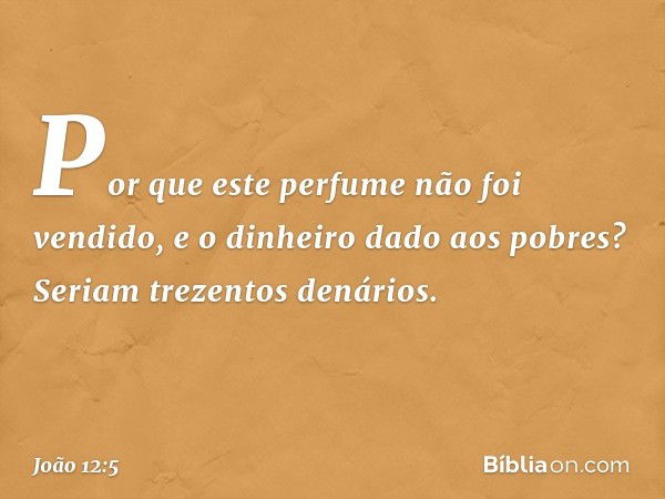 "Por que este perfume não foi vendido, e o dinheiro dado aos pobres? Seriam trezentos denários". -- João 12:5