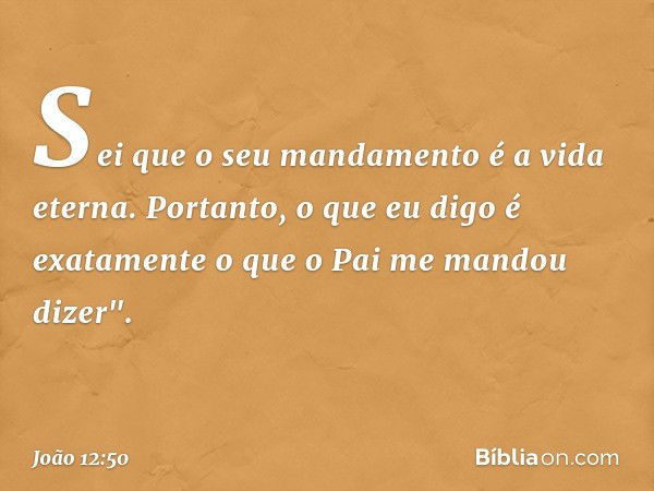 Sei que o seu mandamento é a vida eterna. Portanto, o que eu digo é exatamente o que o Pai me mandou dizer". -- João 12:50