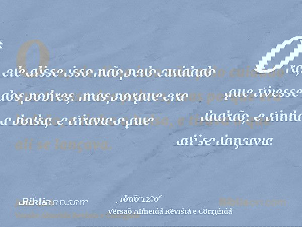 Ora, ele disse isso não pelo cuidado que tivesse dos pobres, mas porque era ladrão, e tinha a bolsa, e tirava o que ali se lançava.