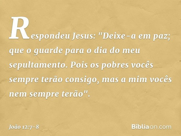 Respondeu Jesus: "Deixe-a em paz; que o guarde para o dia do meu sepultamento. Pois os pobres vocês sempre terão consigo, mas a mim vocês nem sempre terão". -- 