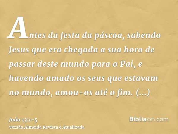 Antes da festa da páscoa, sabendo Jesus que era chegada a sua hora de passar deste mundo para o Pai, e havendo amado os seus que estavam no mundo, amou-os até o