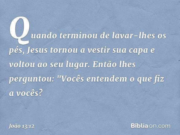 Quando terminou de lavar-lhes os pés, Jesus tornou a vestir sua capa e voltou ao seu lugar. Então lhes perguntou: "Vocês entendem o que fiz a vocês? -- João 13: