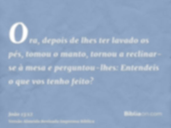 Ora, depois de lhes ter lavado os pés, tomou o manto, tornou a reclinar-se à mesa e perguntou-lhes: Entendeis o que vos tenho feito?