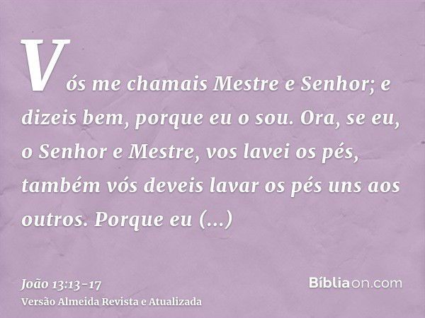 Vós me chamais Mestre e Senhor; e dizeis bem, porque eu o sou.Ora, se eu, o Senhor e Mestre, vos lavei os pés, também vós deveis lavar os pés uns aos outros.Por