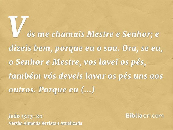 Vós me chamais Mestre e Senhor; e dizeis bem, porque eu o sou.Ora, se eu, o Senhor e Mestre, vos lavei os pés, também vós deveis lavar os pés uns aos outros.Por