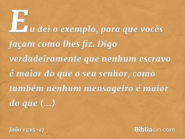 Eu dei o exemplo, para que vocês façam como lhes fiz. Digo verdadeiramente que nenhum escravo é maior do que o seu senhor, como também nenhum mensageiro é maior