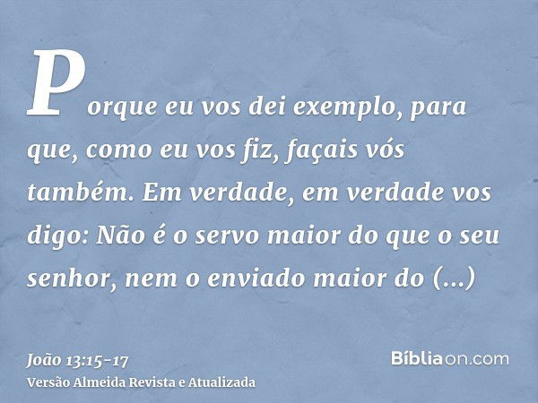 Porque eu vos dei exemplo, para que, como eu vos fiz, façais vós também.Em verdade, em verdade vos digo: Não é o servo maior do que o seu senhor, nem o enviado 