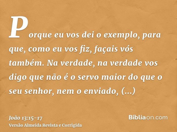 Porque eu vos dei o exemplo, para que, como eu vos fiz, façais vós também.Na verdade, na verdade vos digo que não é o servo maior do que o seu senhor, nem o env