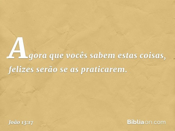 Agora que vocês sabem estas coisas, felizes serão se as praticarem. -- João 13:17