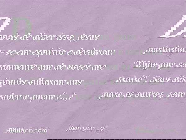 Depois de dizer isso, Jesus perturbou-se em espírito e declarou: "Digo que certamente um de vocês me trairá". Seus discípulos olharam uns para os outros, sem sa