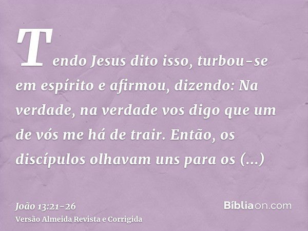 Tendo Jesus dito isso, turbou-se em espírito e afirmou, dizendo: Na verdade, na verdade vos digo que um de vós me há de trair.Então, os discípulos olhavam uns p