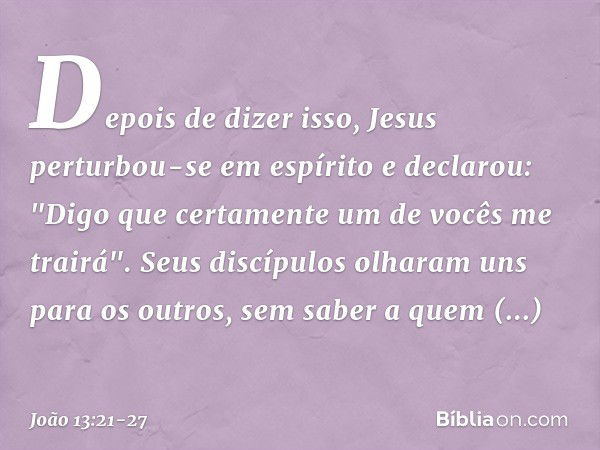 Depois de dizer isso, Jesus perturbou-se em espírito e declarou: "Digo que certamente um de vocês me trairá". Seus discípulos olharam uns para os outros, sem sa