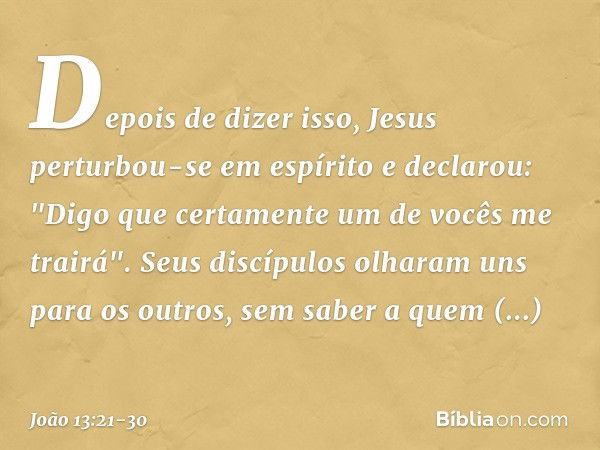 Depois de dizer isso, Jesus perturbou-se em espírito e declarou: "Digo que certamente um de vocês me trairá". Seus discípulos olharam uns para os outros, sem sa