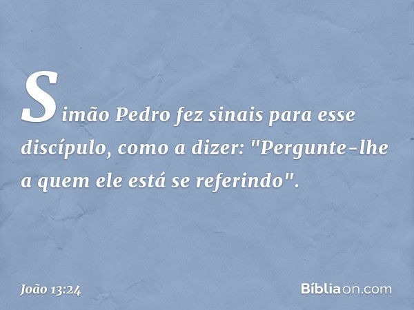 Simão Pedro fez sinais para esse discípulo, como a dizer: "Pergunte-lhe a quem ele está se referindo". -- João 13:24