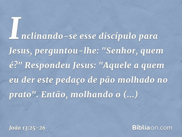 Inclinando-se esse discípulo para Jesus, perguntou-lhe: "Senhor, quem é?" Respondeu Jesus: "Aquele a quem eu der este pedaço de pão molhado no prato". Então, mo