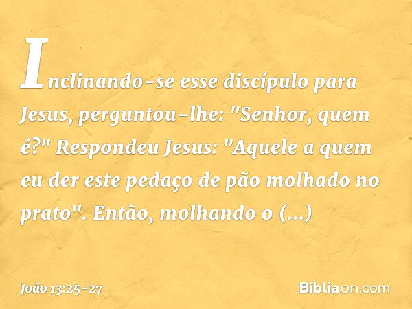 Inclinando-se esse discípulo para Jesus, perguntou-lhe: "Senhor, quem é?" Respondeu Jesus: "Aquele a quem eu der este pedaço de pão molhado no prato". Então, mo