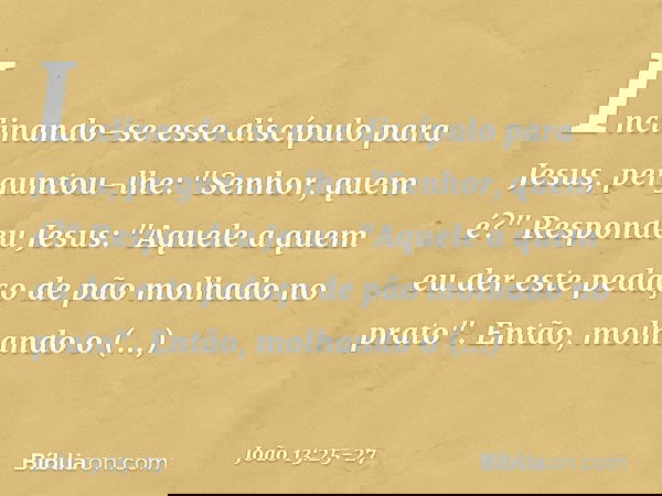 Inclinando-se esse discípulo para Jesus, perguntou-lhe: "Senhor, quem é?" Respondeu Jesus: "Aquele a quem eu der este pedaço de pão molhado no prato". Então, mo