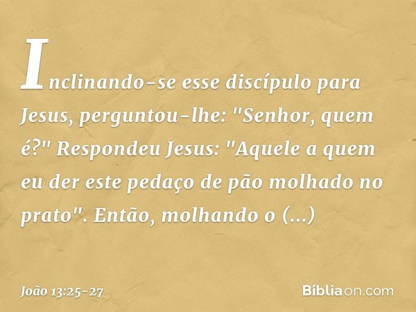 Inclinando-se esse discípulo para Jesus, perguntou-lhe: "Senhor, quem é?" Respondeu Jesus: "Aquele a quem eu der este pedaço de pão molhado no prato". Então, mo