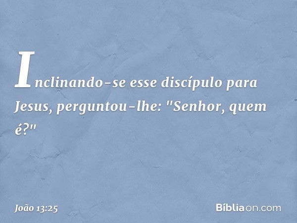 Inclinando-se esse discípulo para Jesus, perguntou-lhe: "Senhor, quem é?" -- João 13:25