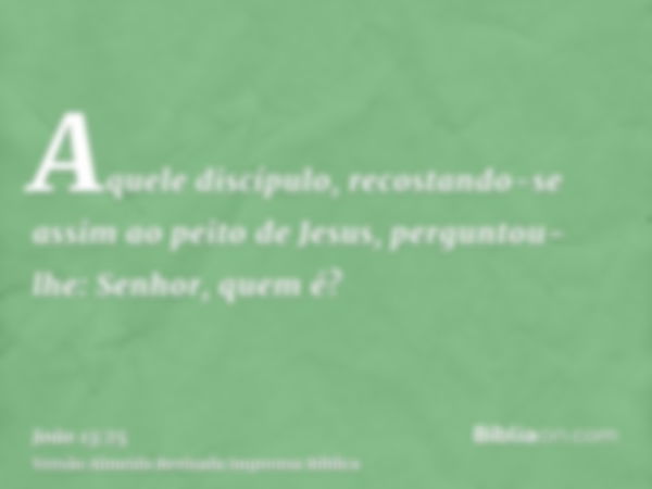 Aquele discípulo, recostando-se assim ao peito de Jesus, perguntou-lhe: Senhor, quem é?