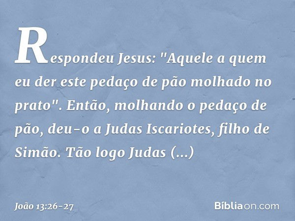 Respondeu Jesus: "Aquele a quem eu der este pedaço de pão molhado no prato". Então, molhando o pedaço de pão, deu-o a Judas Iscariotes, filho de Simão. Tão logo