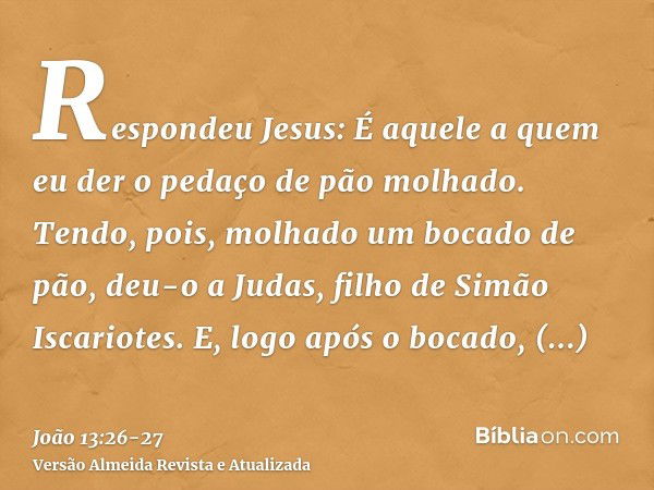 Respondeu Jesus: É aquele a quem eu der o pedaço de pão molhado. Tendo, pois, molhado um bocado de pão, deu-o a Judas, filho de Simão Iscariotes.E, logo após o 