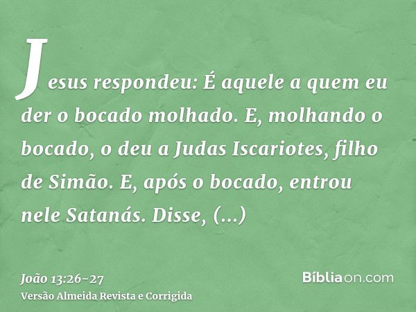 Jesus respondeu: É aquele a quem eu der o bocado molhado. E, molhando o bocado, o deu a Judas Iscariotes, filho de Simão.E, após o bocado, entrou nele Satanás. 