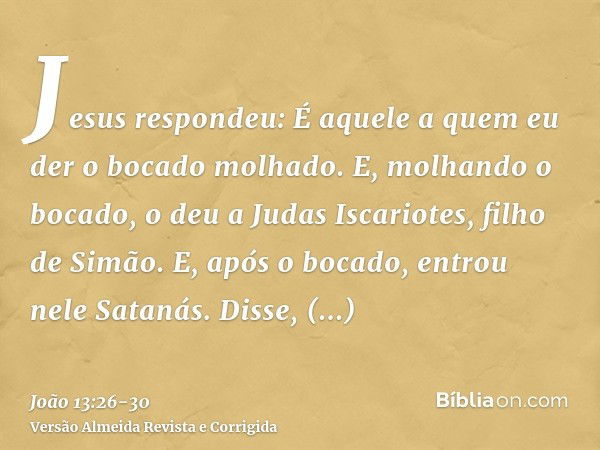 Jesus respondeu: É aquele a quem eu der o bocado molhado. E, molhando o bocado, o deu a Judas Iscariotes, filho de Simão.E, após o bocado, entrou nele Satanás. 