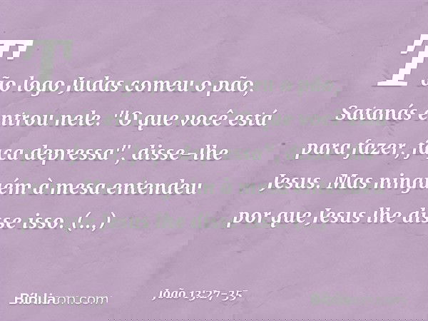 Tão logo Judas comeu o pão, Satanás entrou nele. "O que você está para fazer, faça depressa", disse-lhe Jesus. Mas ninguém à mesa entendeu por que Jesus lhe dis