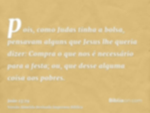 pois, como Judas tinha a bolsa, pensavam alguns que Jesus lhe queria dizer: Compra o que nos é necessário para a festa; ou, que desse alguma coisa aos pobres.