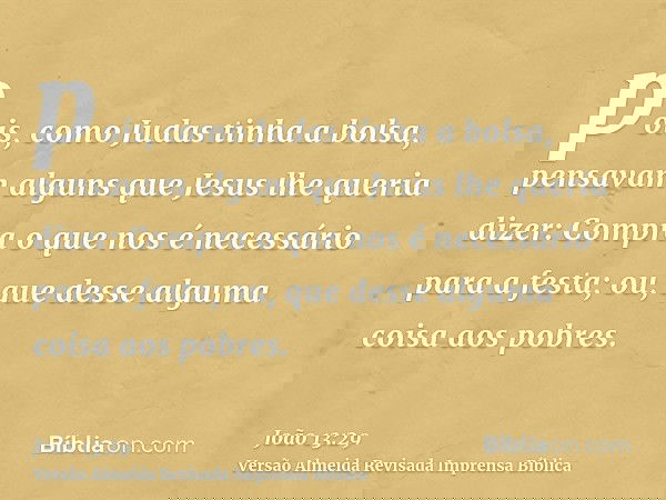 pois, como Judas tinha a bolsa, pensavam alguns que Jesus lhe queria dizer: Compra o que nos é necessário para a festa; ou, que desse alguma coisa aos pobres.