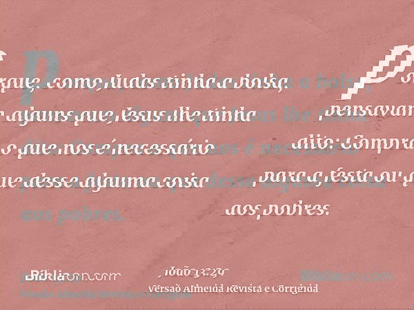 porque, como Judas tinha a bolsa, pensavam alguns que Jesus lhe tinha dito: Compra o que nos é necessário para a festa ou que desse alguma coisa aos pobres.