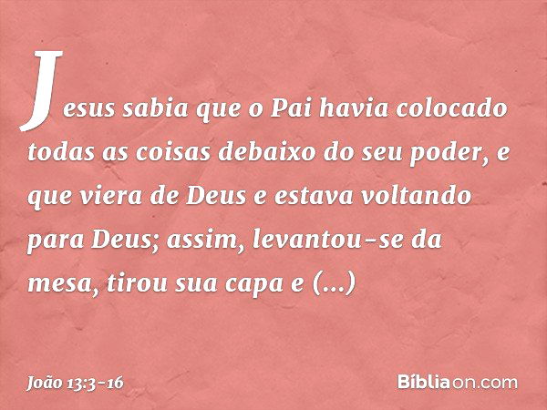 Jesus sabia que o Pai havia colocado todas as coisas debaixo do seu poder, e que viera de Deus e estava voltando para Deus; assim, levantou-se da mesa, tirou su