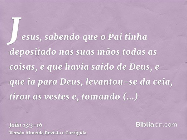 Jesus, sabendo que o Pai tinha depositado nas suas mãos todas as coisas, e que havia saído de Deus, e que ia para Deus,levantou-se da ceia, tirou as vestes e, t