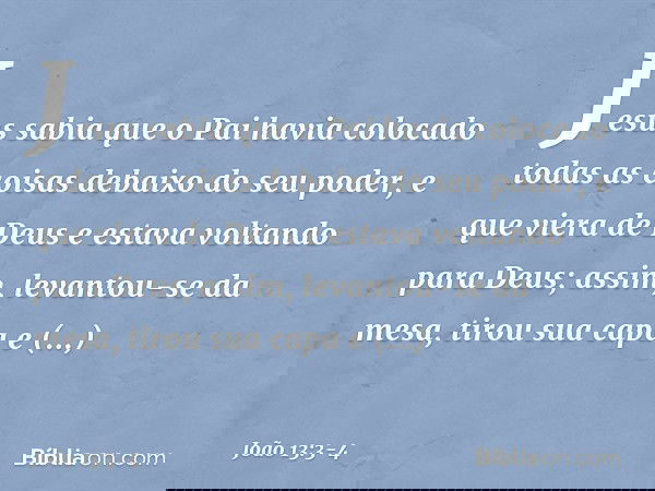 Jesus sabia que o Pai havia colocado todas as coisas debaixo do seu poder, e que viera de Deus e estava voltando para Deus; assim, levantou-se da mesa, tirou su