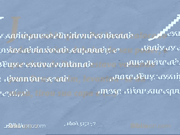 Jesus sabia que o Pai havia colocado todas as coisas debaixo do seu poder, e que viera de Deus e estava voltando para Deus; assim, levantou-se da mesa, tirou su