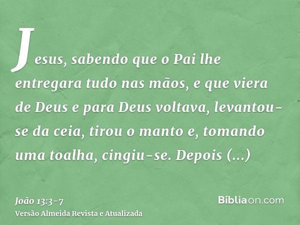 Jesus, sabendo que o Pai lhe entregara tudo nas mãos, e que viera de Deus e para Deus voltava,levantou-se da ceia, tirou o manto e, tomando uma toalha, cingiu-s